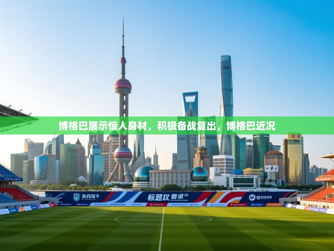 博格巴展示惊人身材，积极备战复出，博格巴近况