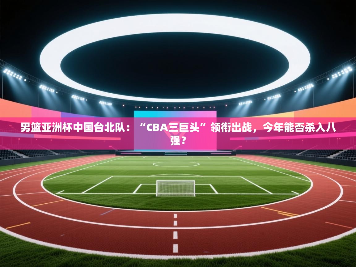 男篮亚洲杯中国台北队：“CBA三巨头”领衔出战，今年能否杀入八强？